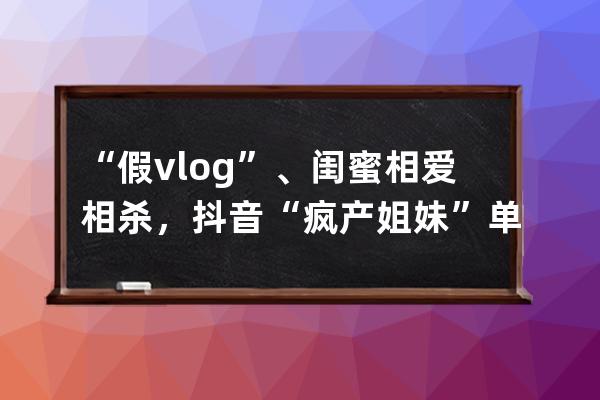 “假vlog”、闺蜜相爱相杀，抖音“疯产姐妹”单月涨粉650万，真实才吃香？