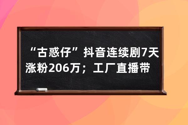 “古惑仔”抖音连续剧7天涨粉206万；工厂直播带货或迎来新一轮红利！