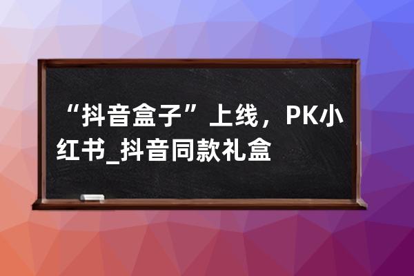 “抖音盒子”上线，PK小红书_抖音同款礼盒 