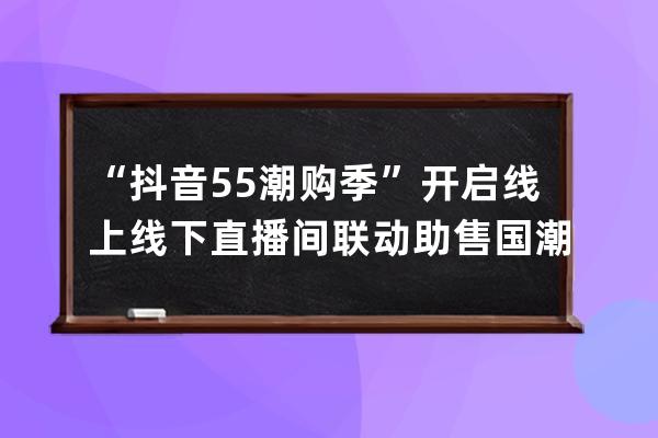 “抖音55潮购季”开启 线上线下直播间联动助售国潮好物_抖音55潮购季报名 