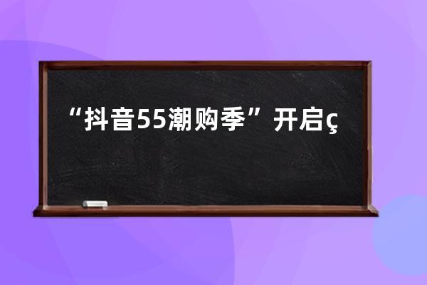 “抖音55潮购季”开启 线上线下直播间联动助售国潮好物_抖音55潮购季报名 