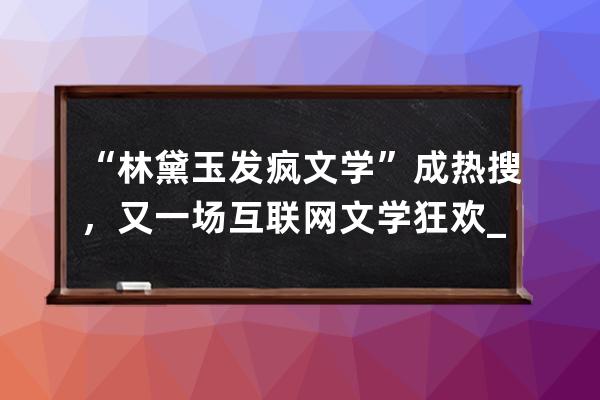 “林黛玉发疯文学”成热搜，又一场互联网文学狂欢_林黛玉进贾府文学理论 