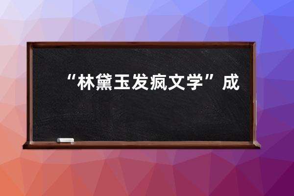 “林黛玉发疯文学”成热搜，又一场互联网文学狂欢_林黛玉进贾府文学理论 