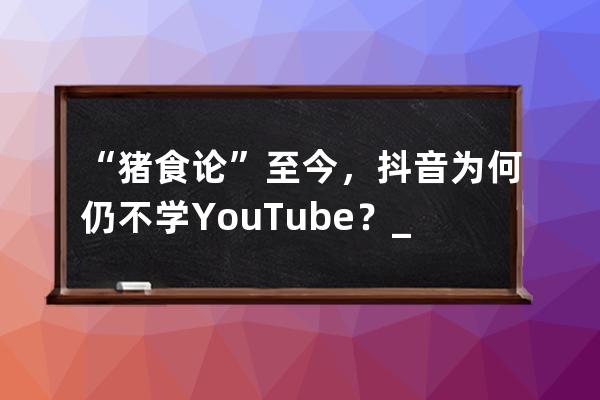 “猪食论”至今，抖音为何仍不学YouTube？_腾讯说抖音喂猪食 