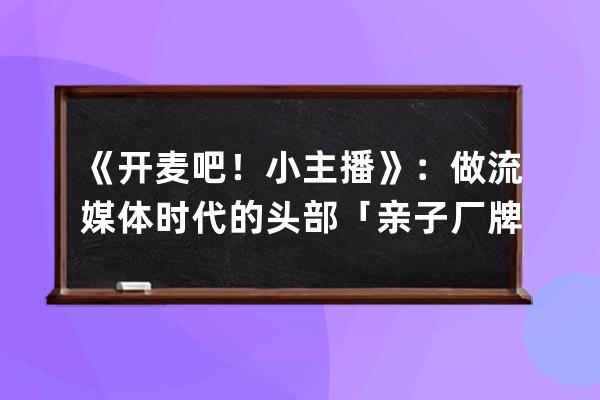 《开麦吧！小主播》：做流媒体时代的头部「亲子厂牌」_开麦吧小主播 