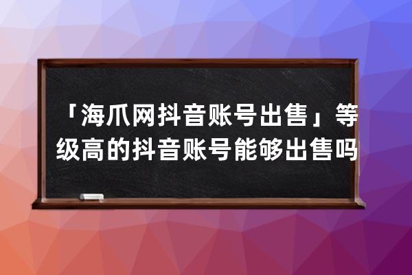 「海爪网抖音账号出售」等级高的抖音账号能够出售吗？_买抖音账号海爪网来 