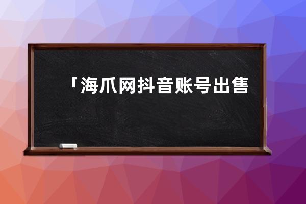 「海爪网抖音账号出售」等级高的抖音账号能够出售吗？_买抖音账号海爪网来 