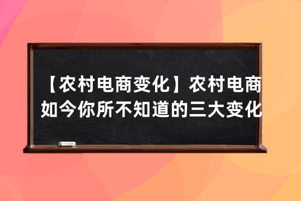 【农村电商变化】农村电商如今你所不知道的三大变化_我国农村电商发展现状 