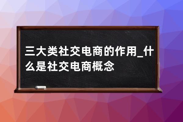 三大类社交电商的作用_什么是社交电商概念 