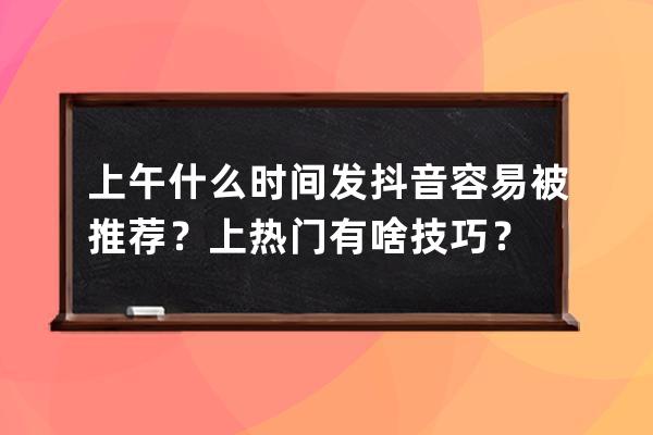 上午什么时间发抖音容易被推荐？上热门有啥技巧？ 