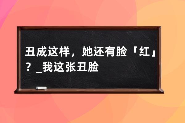 丑成这样，她还有脸「红」？_我这张丑脸 