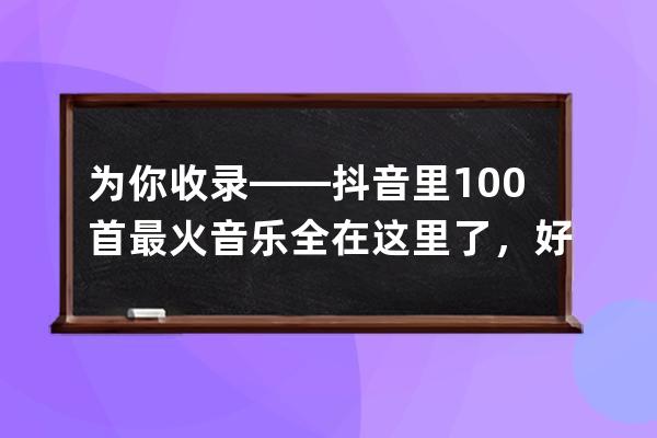 为你收录——抖音里100首最火音乐全在这里了，好好收藏下载吧_抖音最火歌曲 