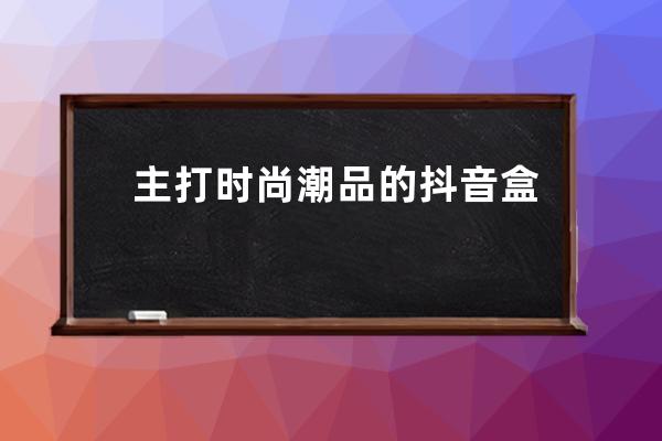 主打时尚潮品的抖音盒子正式上线，但它怎么和得物这么像？_抖音里的商品 