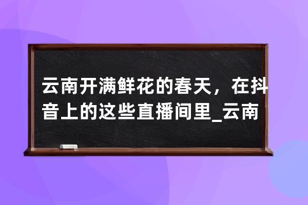 云南开满鲜花的春天，在抖音上的这些直播间里_云南小花抖音 