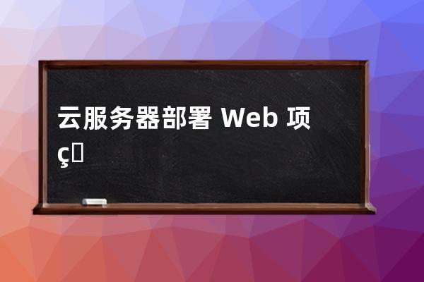 云服务器部署 Web 项目的实现步骤