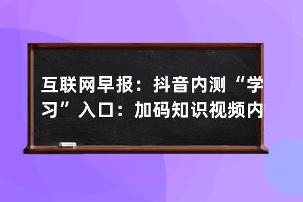 互联网早报：抖音内测“学习”入口：加码知识视频内容创作_抖音知识分享内 