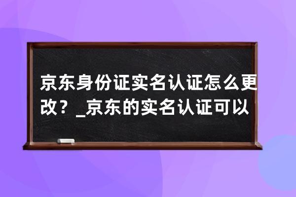 京东身份证实名认证怎么更改？_京东的实名认证可以更改吗 