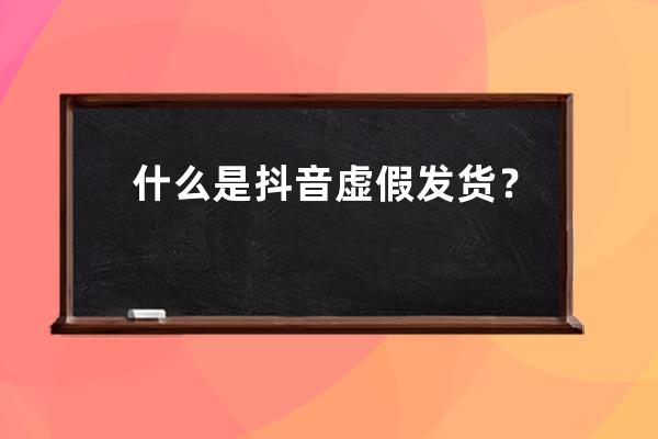 什么是抖音虚假发货？抖音小店虚假发货怎么判定？ 