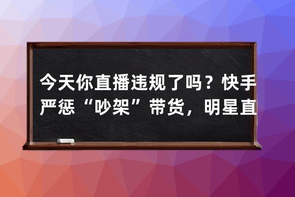 今天你直播违规了吗？快手严惩“吵架”带货，明星直播也被掐断三次！