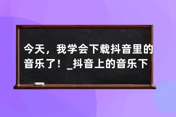 今天，我学会下载抖音里的音乐了！_抖音上的音乐下载 