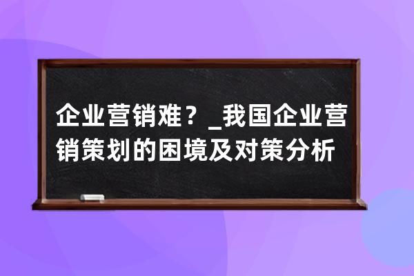 企业营销难？_我国企业营销策划的困境及对策分析 