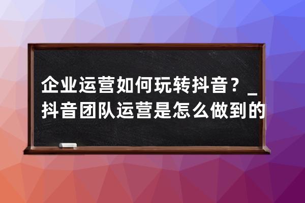 企业运营如何玩转抖音？_抖音团队运营是怎么做到的 