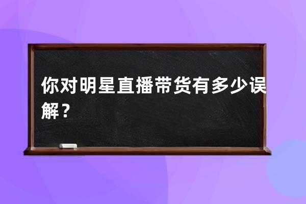 你对明星直播带货有多少误解？