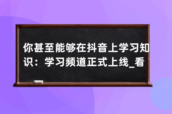 你甚至能够在抖音上学习知识：学习频道正式上线_看抖音学知识 