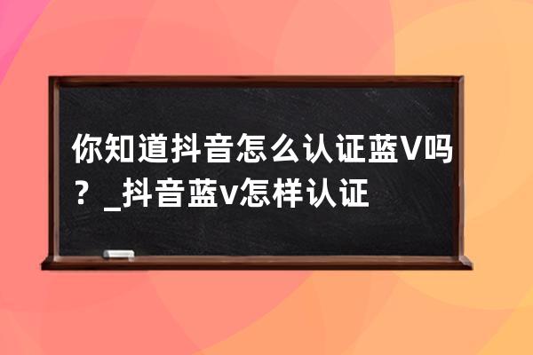 你知道抖音怎么认证蓝V吗？_抖音蓝v怎样认证 