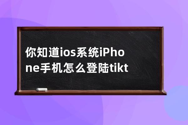 你知道ios系统iPhone手机怎么登陆tiktok国际版吗_如何在国内使用tiktok ios 