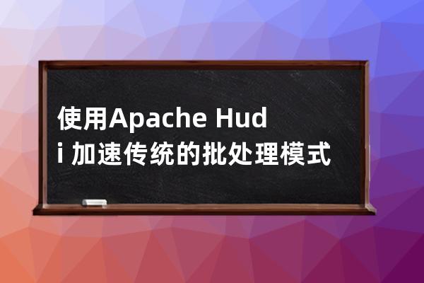 使用Apache Hudi 加速传统的批处理模式的方法