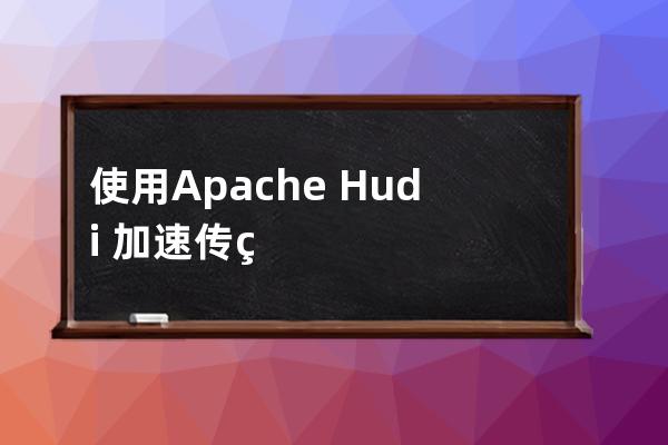 使用Apache Hudi 加速传统的批处理模式的方法