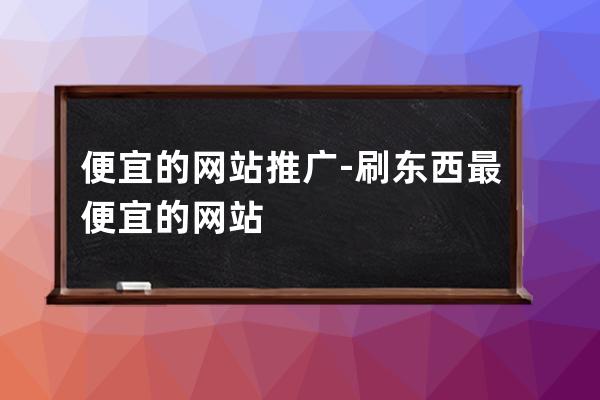 便宜的网站推广-刷东西最便宜的网站