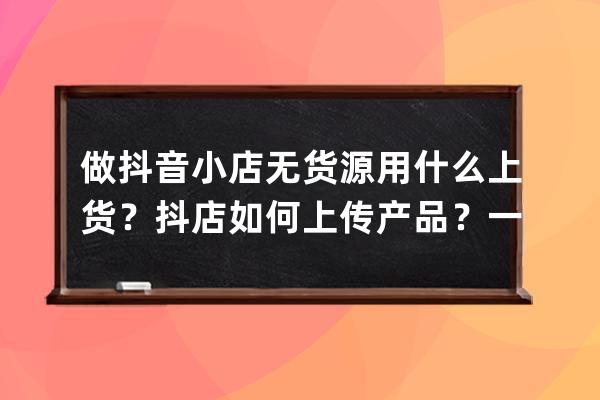 做抖音小店无货源用什么上货？抖店如何上传产品？一文搞懂_抖音无货源小店 