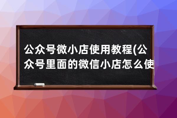 公众号微小店使用教程(公众号里面的微信小店怎么使用)