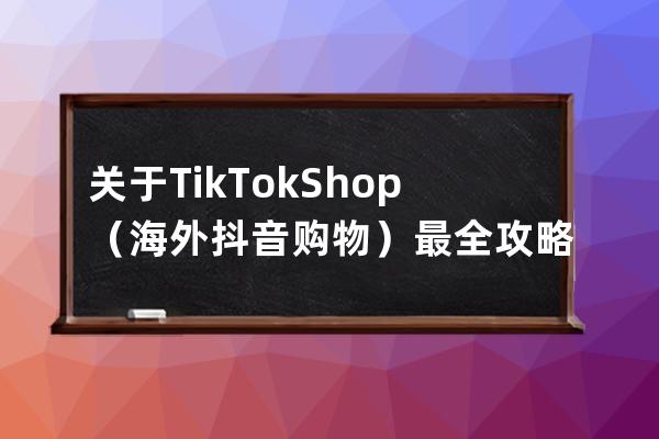 关于TikTok Shop（海外抖音购物）最全攻略，看这一篇就够了_海外抖音tiktok怎么玩 