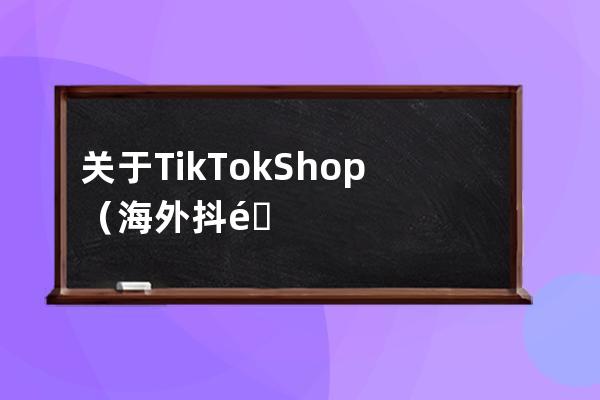 关于TikTok Shop（海外抖音购物）最全攻略，看这一篇就够了_海外抖音tiktok怎么玩 