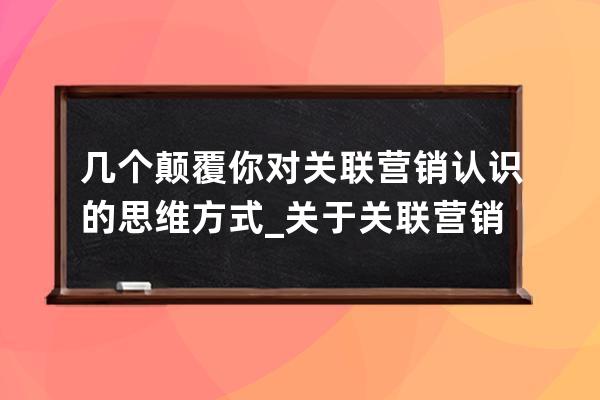 几个颠覆你对关联营销认识的思维方式_关于关联营销哪些说法是正确的 