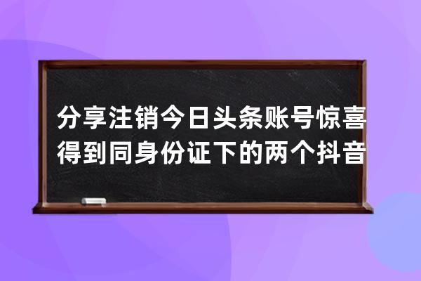 分享注销今日头条账号惊喜得到同身份证下的两个抖音号_头条和抖音是一个账 