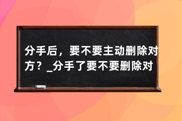 分手后，要不要主动删除对方？_分手了要不要删除对方 