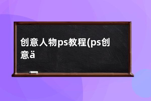 创意人物ps教程(ps创意人像特效奇幻)