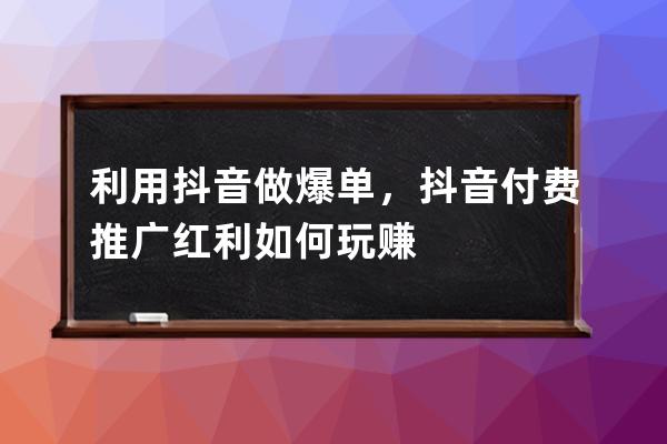 利用抖音做爆单，抖音付费推广红利如何玩赚 