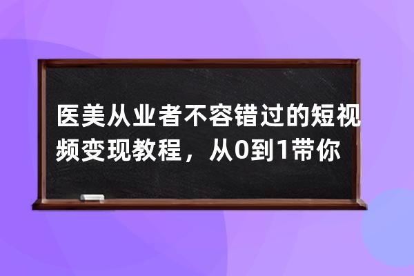 医美从业者不容错过的短视频变现教程，从0到1带你上路 