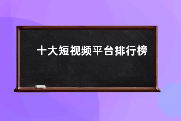 十大短视频平台排行榜 抖音为什么那么受欢迎 