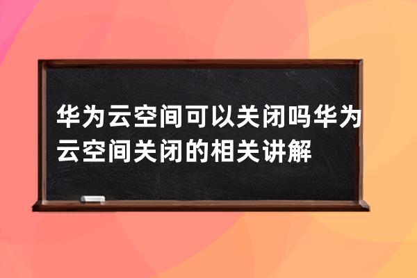 华为云空间可以关闭吗?华为云空间关闭的相关讲解 