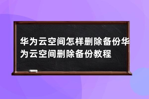 华为云空间怎样删除备份?华为云空间删除备份教程 