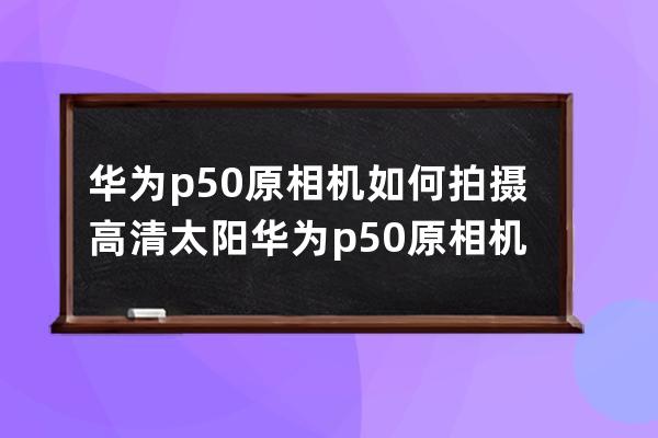 华为p50原相机如何拍摄高清太阳?华为p50原相机拍摄高清太阳教程 