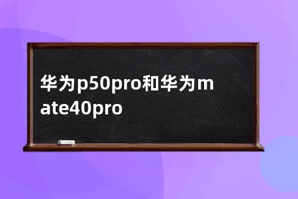 华为p50pro和华为mate40pro有哪些不同处?华为p50pro和华为mate40pro区别介绍 