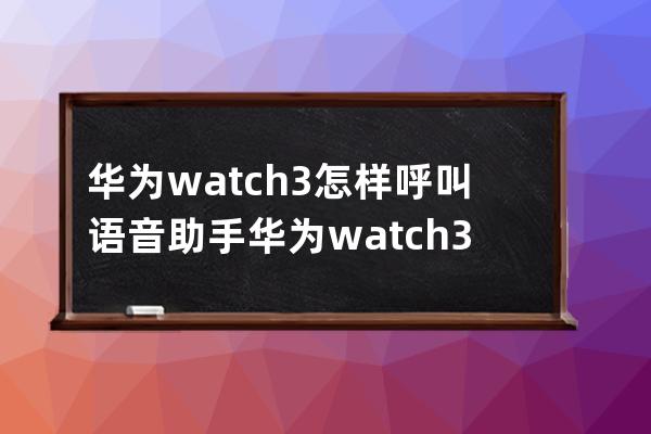 华为watch3怎样呼叫语音助手?华为watch3呼叫语音助手方法介绍 