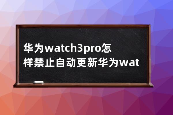 华为watch3pro怎样禁止自动更新?华为watch3pro禁止自动更新教程分享 